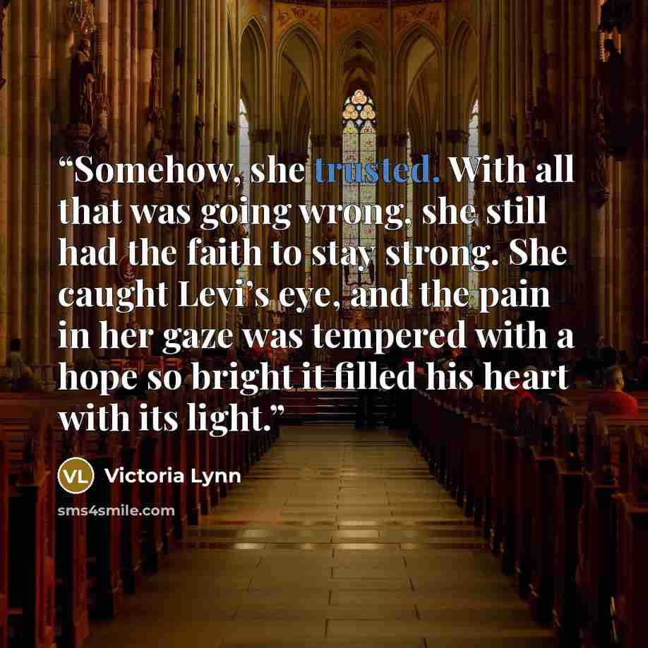 “Somehow, she trusted. With all that was going wrong, she still had the faith to stay strong. She caught Levi’s eye, and the pain in her gaze was tempered with a hope so bright it filled his heart with its light.” quote by Victoria Lynn