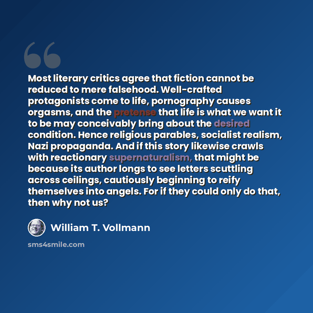 “Most literary critics agree that fiction cannot be reduced to mere falsehood. Well-crafted protagonists come to life, pornography causes orgasms, and the pretense that life is what we want it to be may conceivably bring about the desired condition. Hence religious parables, socialist realism, Nazi…” quote by William T. Vollmann