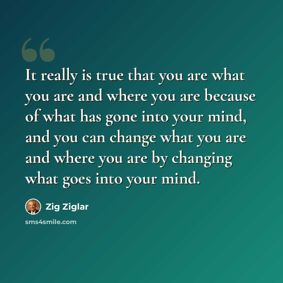 “It really is true that you are what you are and where you are because of what has gone into your mind, and you can change what you are and where you are by changing what goes into your mind.” quote by Zig Ziglar