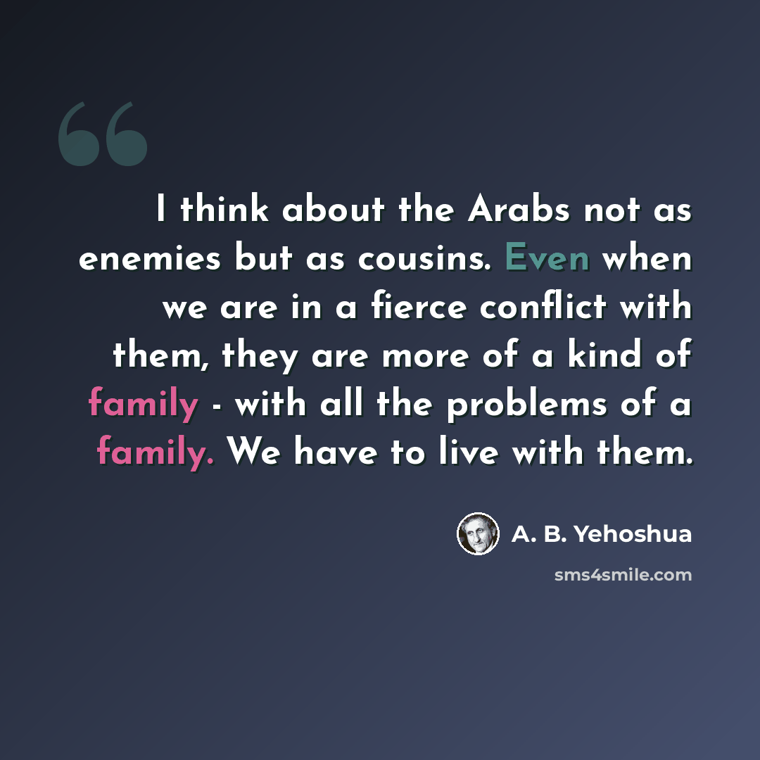 “I think about the Arabs not as enemies but as cousins. Even when we are in a fierce conflict with them, they are more of a kind of family - with all the problems of a family. We have to live with them.” quote by A. B. Yehoshua