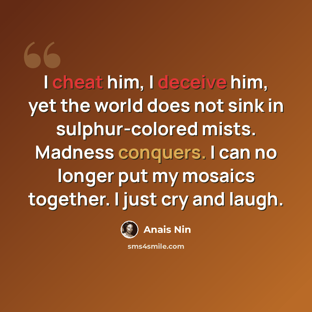 “I cheat him, I deceive him, yet the world does not sink in sulphur-colored mists. Madness conquers. I can no longer put my mosaics together. I just cry and laugh.” quote by Anais Nin