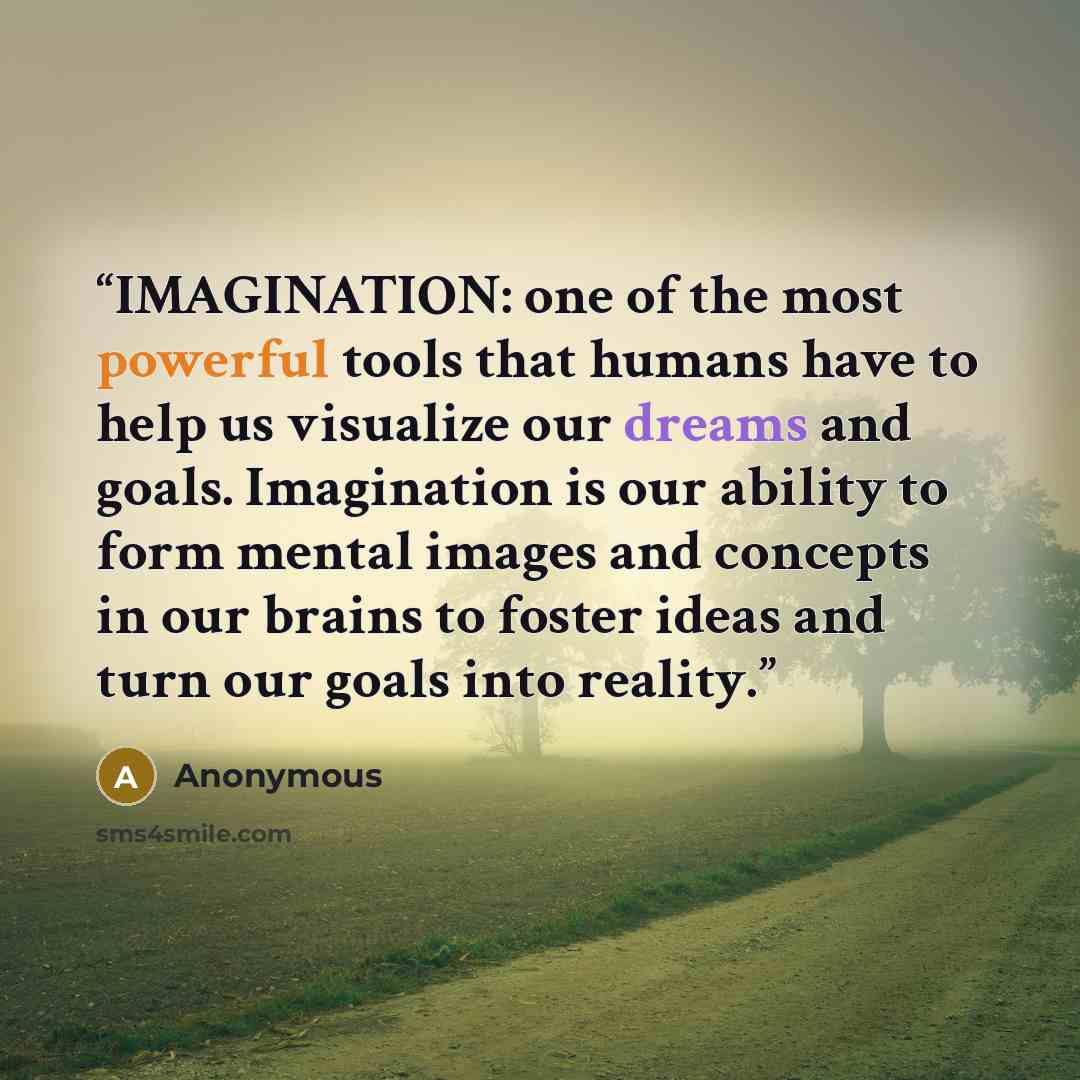“IMAGINATION: one of the most powerful tools that humans have to help us visualize our dreams and goals. Imagination is our ability to form mental images and concepts in our brains to foster ideas and turn our goals into reality.” quote by Anonymous