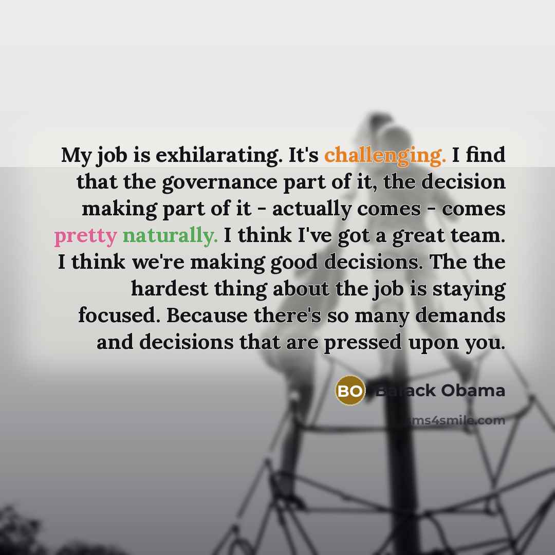 “My job is exhilarating. It's challenging. I find that the governance part of it, the decision making part of it - actually comes - comes pretty naturally. I think I've got a great team. I think we're making good decisions. The the hardest thing about the job is staying focused. Because there's so…” quote by Barack Obama