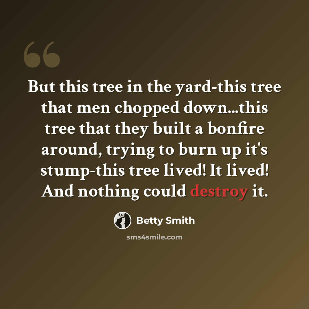 “But this tree in the yard-this tree that men chopped down...this tree that they built a bonfire around, trying to burn up it's stump-this tree lived! It lived! And nothing could destroy it.” quote by Betty Smith