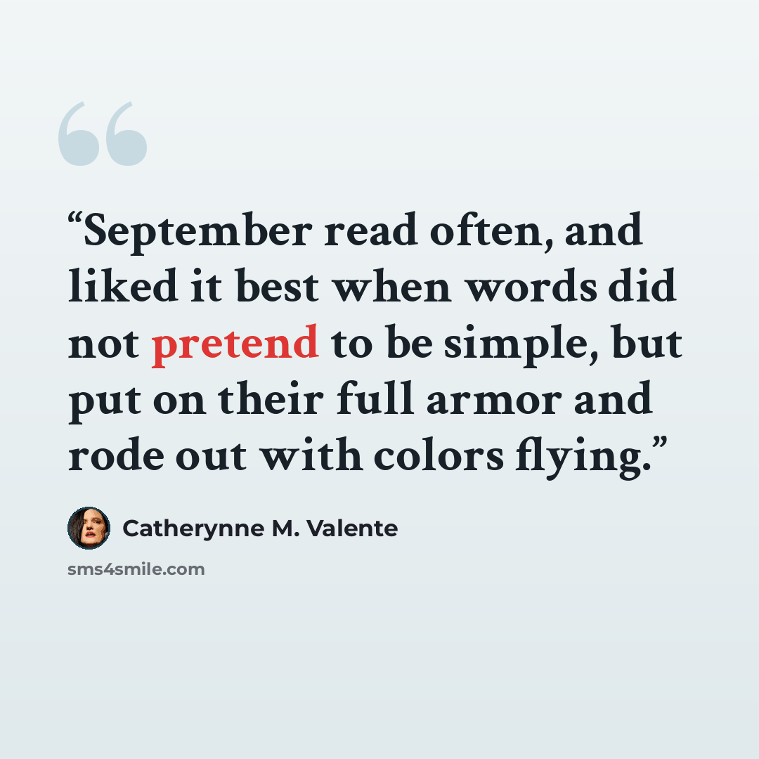 “September read often, and liked it best when words did not pretend to be simple, but put on their full armor and rode out with colors flying.” quote by Catherynne M. Valente