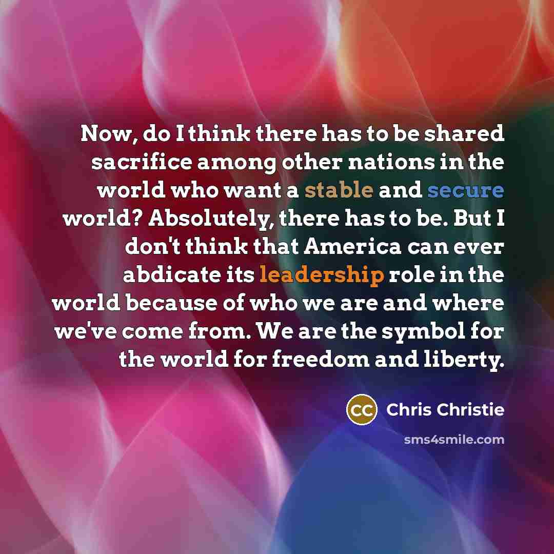 “Now, do I think there has to be shared sacrifice among other nations in the world who want a stable and secure world? Absolutely, there has to be. But I don't think that America can ever abdicate its leadership role in the world because of who we are and where we've come from. We are the symbol…” quote by Chris Christie