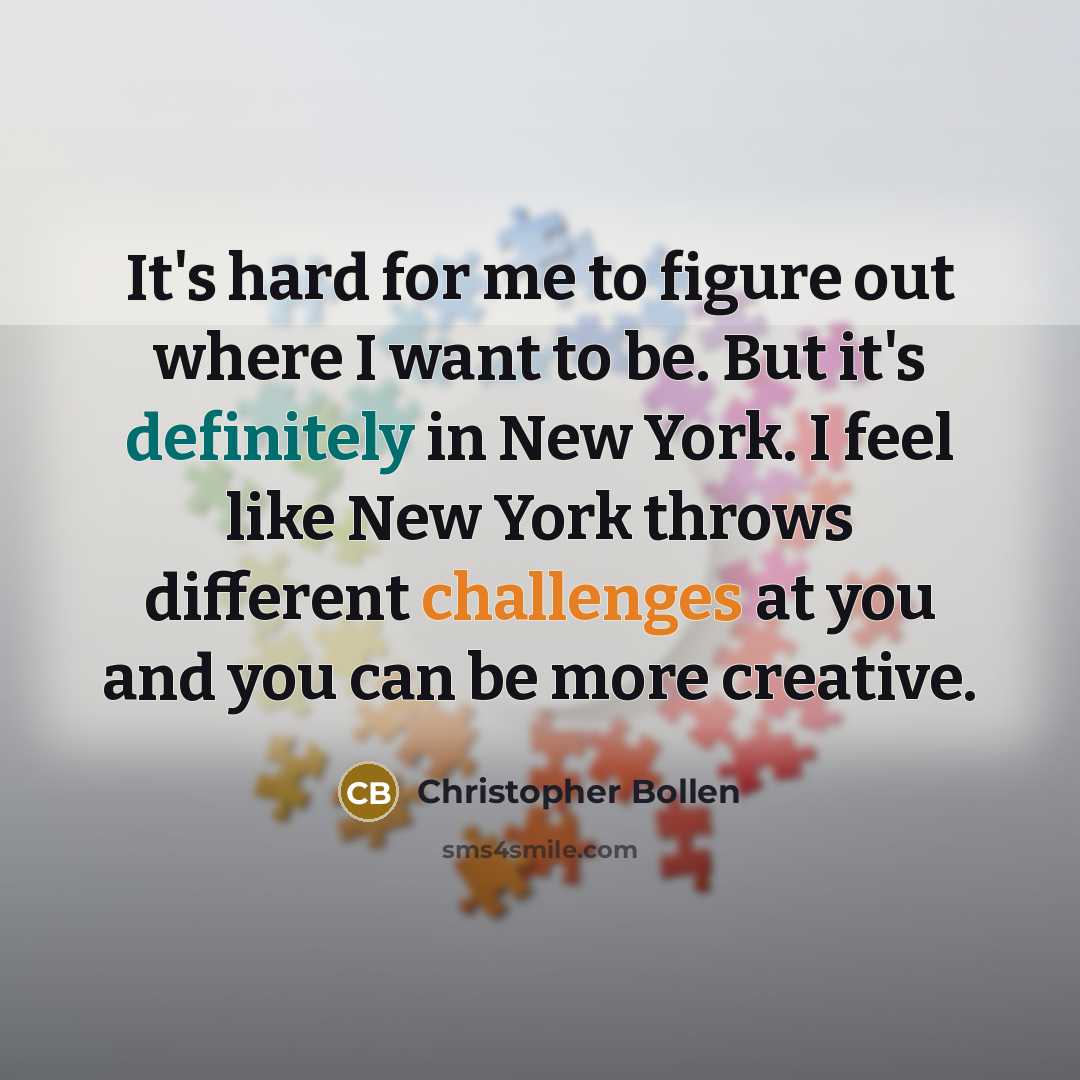 “It's hard for me to figure out where I want to be. But it's definitely in New York. I feel like New York throws different challenges at you and you can be more creative.” quote by Christopher Bollen