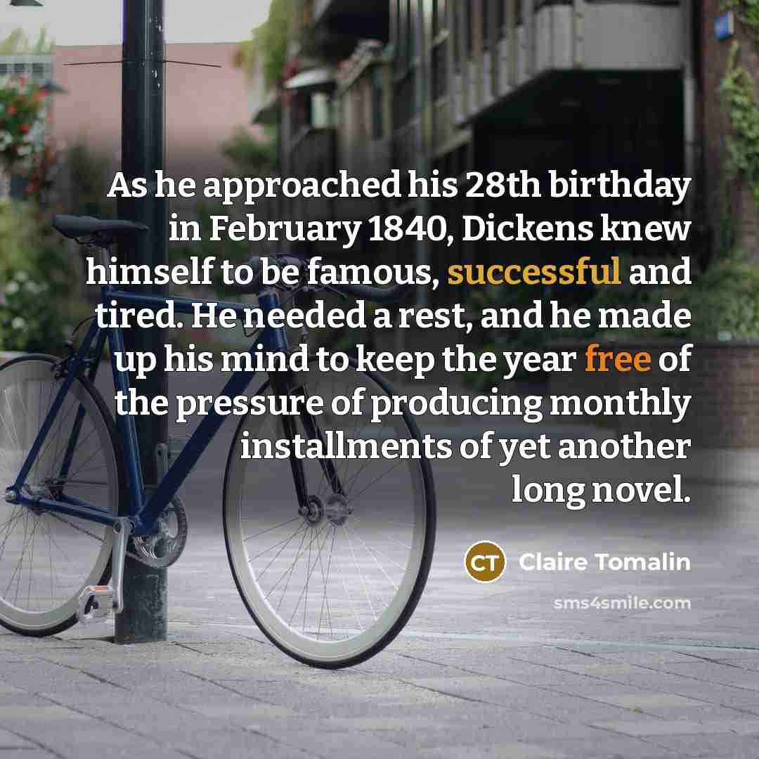 “As he approached his 28th birthday in February 1840, Dickens knew himself to be famous, successful and tired. He needed a rest, and he made up his mind to keep the year free of the pressure of producing monthly installments of yet another long novel.” quote by Claire Tomalin