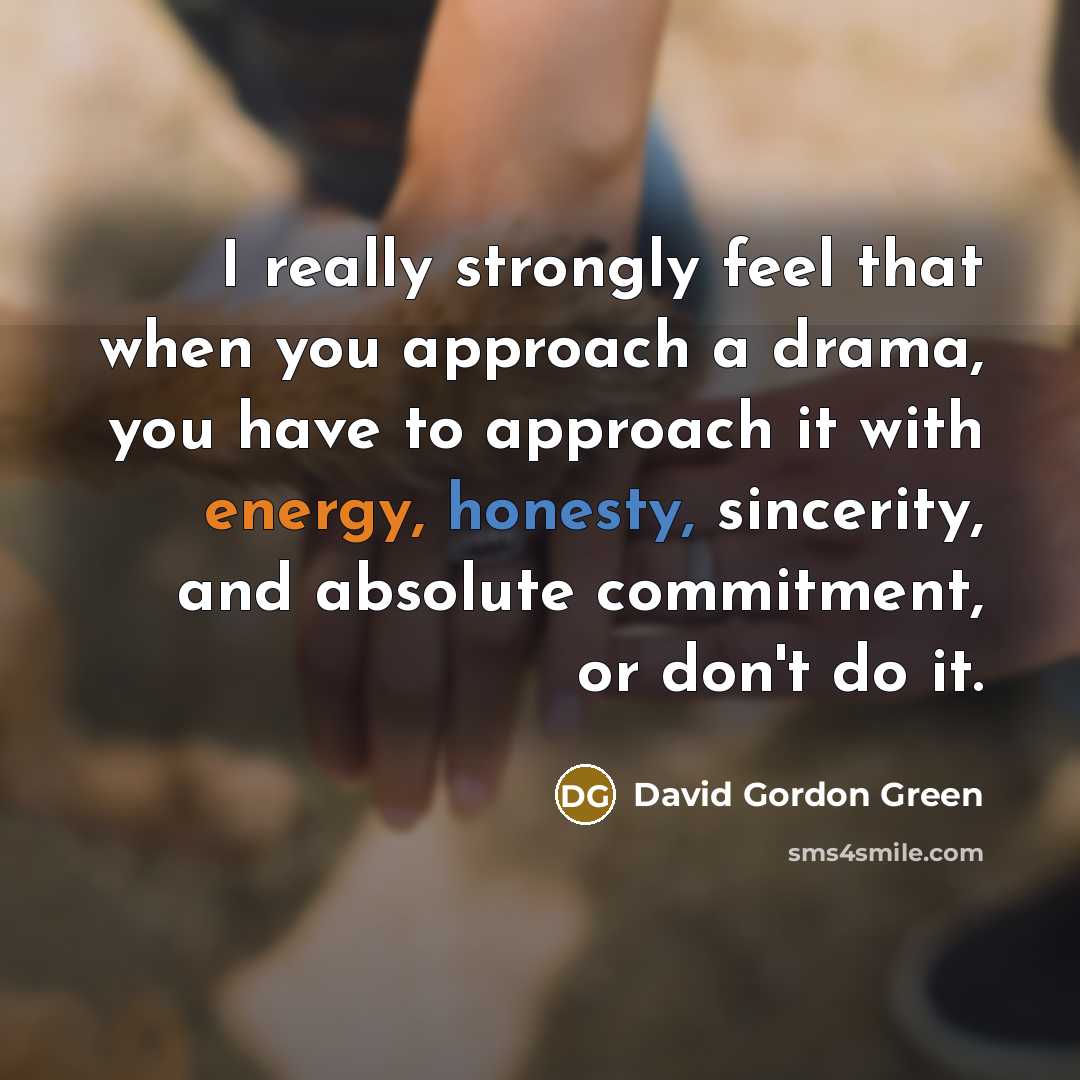 “I really strongly feel that when you approach a drama, you have to approach it with energy, honesty, sincerity, and absolute commitment, or don't do it.” quote by David Gordon Green