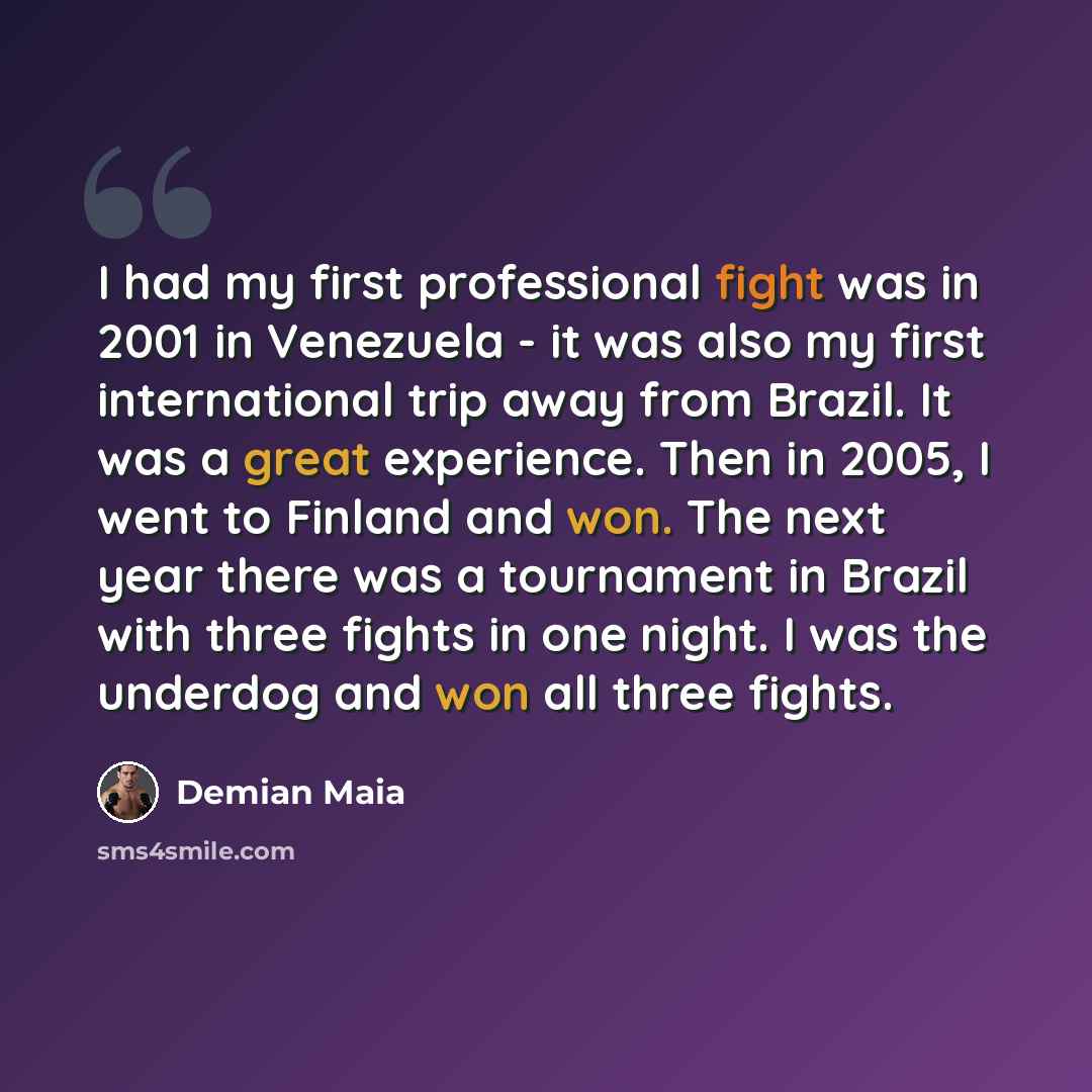 “I had my first professional fight was in 2001 in Venezuela - it was also my first international trip away from Brazil. It was a great experience. Then in 2005, I went to Finland and won. The next year there was a tournament in Brazil with three fights in one night. I was the underdog and won all…” quote by Demian Maia