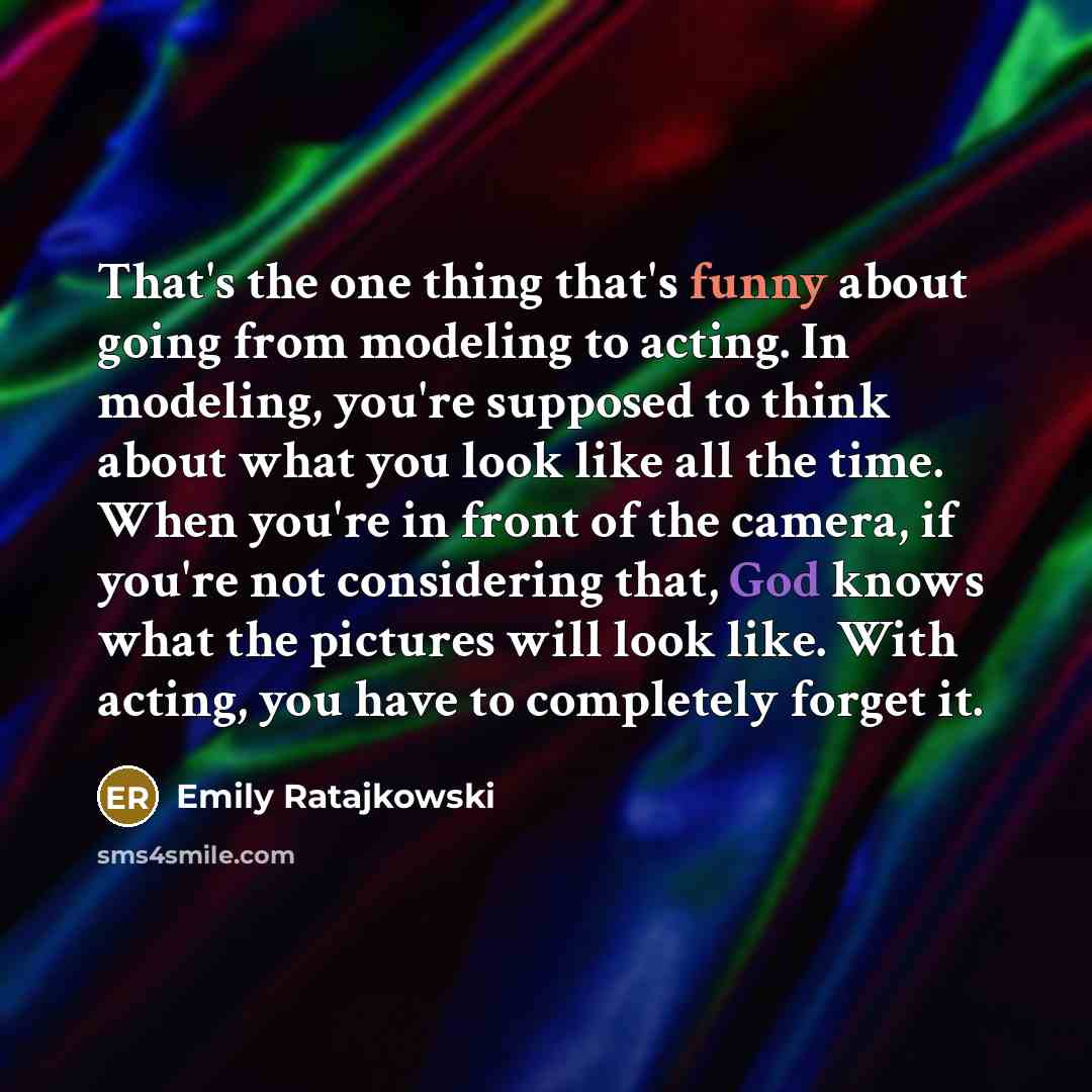 “That's the one thing that's funny about going from modeling to acting. In modeling, you're supposed to think about what you look like all the time. When you're in front of the camera, if you're not considering that, God knows what the pictures will look like. With acting, you have to completely…” quote by Emily Ratajkowski