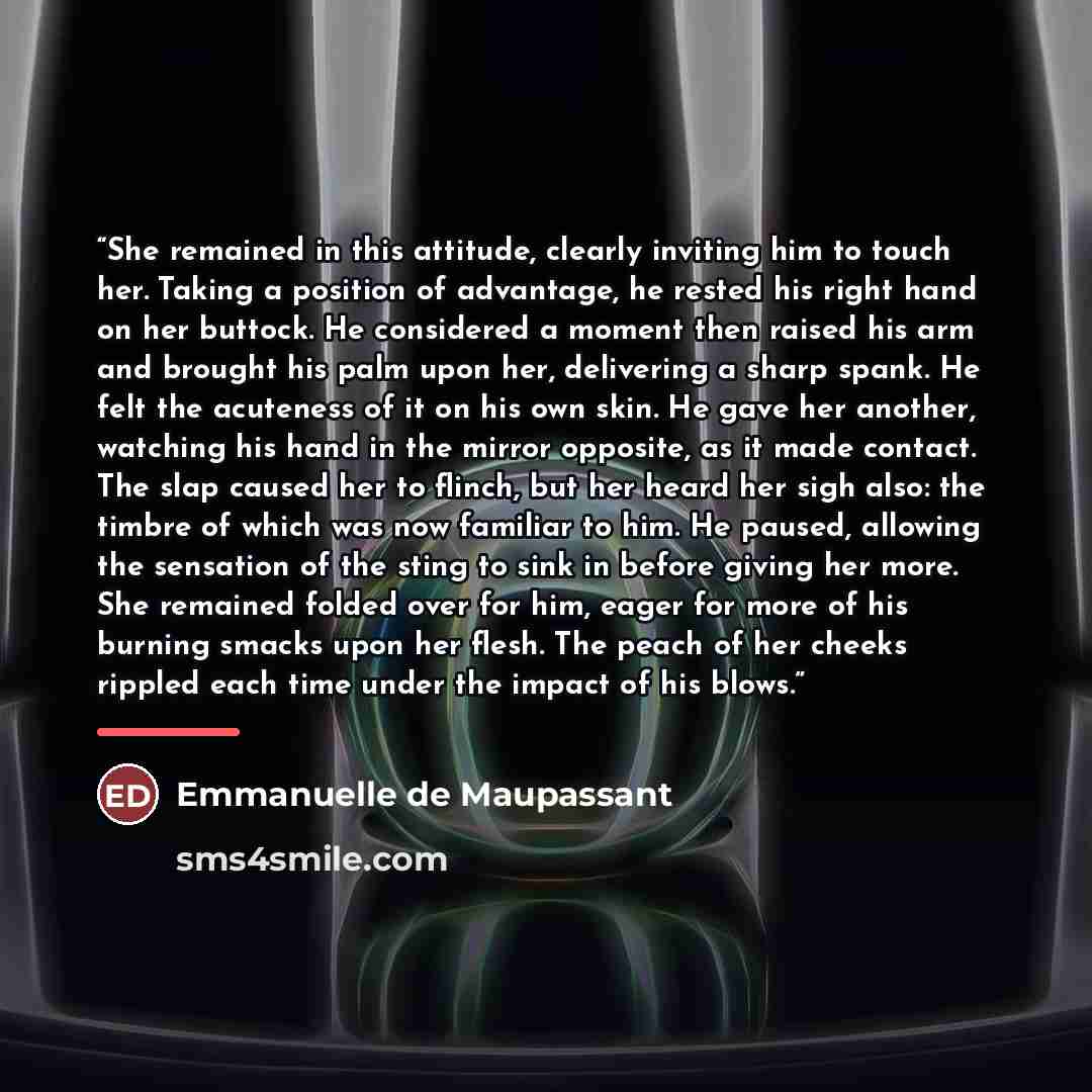 “She remained in this attitude, clearly inviting him to touch her. Taking a position of advantage, he rested his right hand on her buttock. He considered a moment then raised his arm and brought his palm upon her, delivering a sharp spank. He felt the acuteness of it on his own skin. He gave her…” quote by Emmanuelle de Maupassant