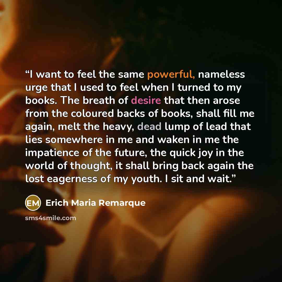 “I want to feel the same powerful, nameless urge that I used to feel when I turned to my books. The breath of desire that then arose from the coloured backs of books, shall fill me again, melt the heavy, dead lump of lead that lies somewhere in me and waken in me the impatience of the future, the…” quote by Erich Maria Remarque
