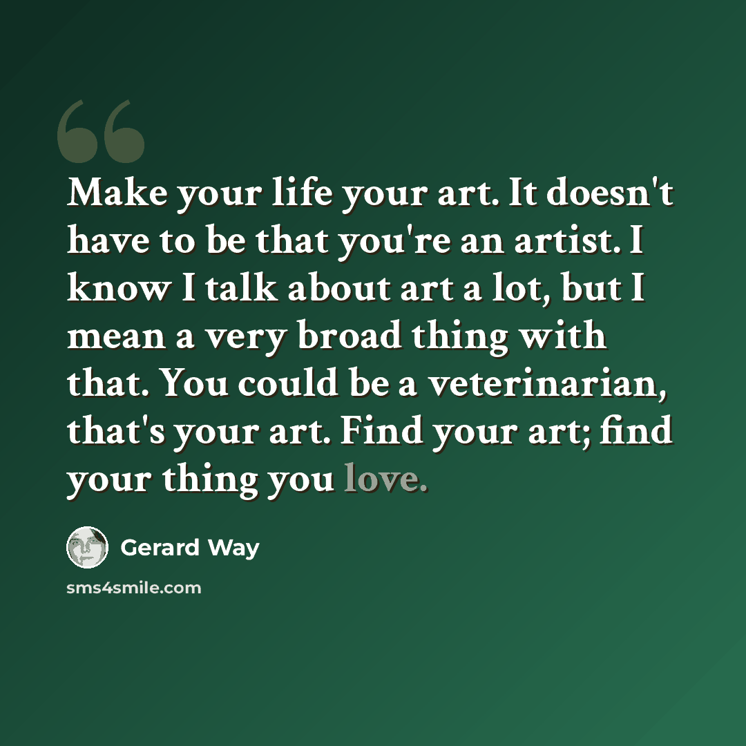 “Make your life your art. It doesn't have to be that you're an artist. I know I talk about art a lot, but I mean a very broad thing with that. You could be a veterinarian, that's your art. Find your art; find your thing you love.” quote by Gerard Way