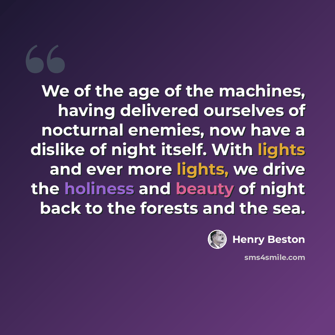 “We of the age of the machines, having delivered ourselves of nocturnal enemies, now have a dislike of night itself. With lights and ever more lights, we drive the holiness and beauty of night back to the forests and the sea.” quote by Henry Beston
