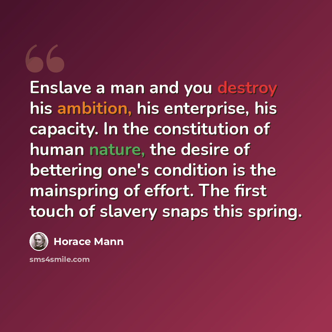 “Enslave a man and you destroy his ambition, his enterprise, his capacity. In the constitution of human nature, the desire of bettering one's condition is the mainspring of effort. The first touch of slavery snaps this spring.” quote by Horace Mann