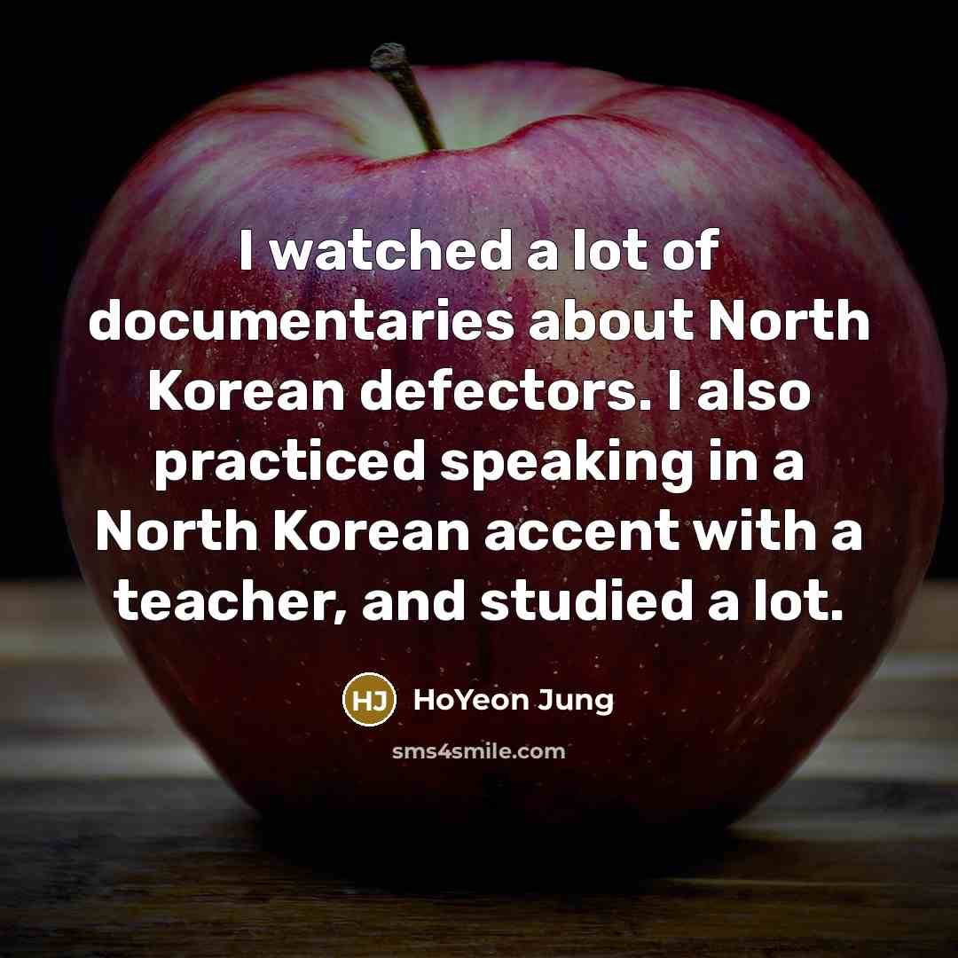 “I watched a lot of documentaries about North Korean defectors. I also practiced speaking in a North Korean accent with a teacher, and studied a lot.” quote by HoYeon Jung