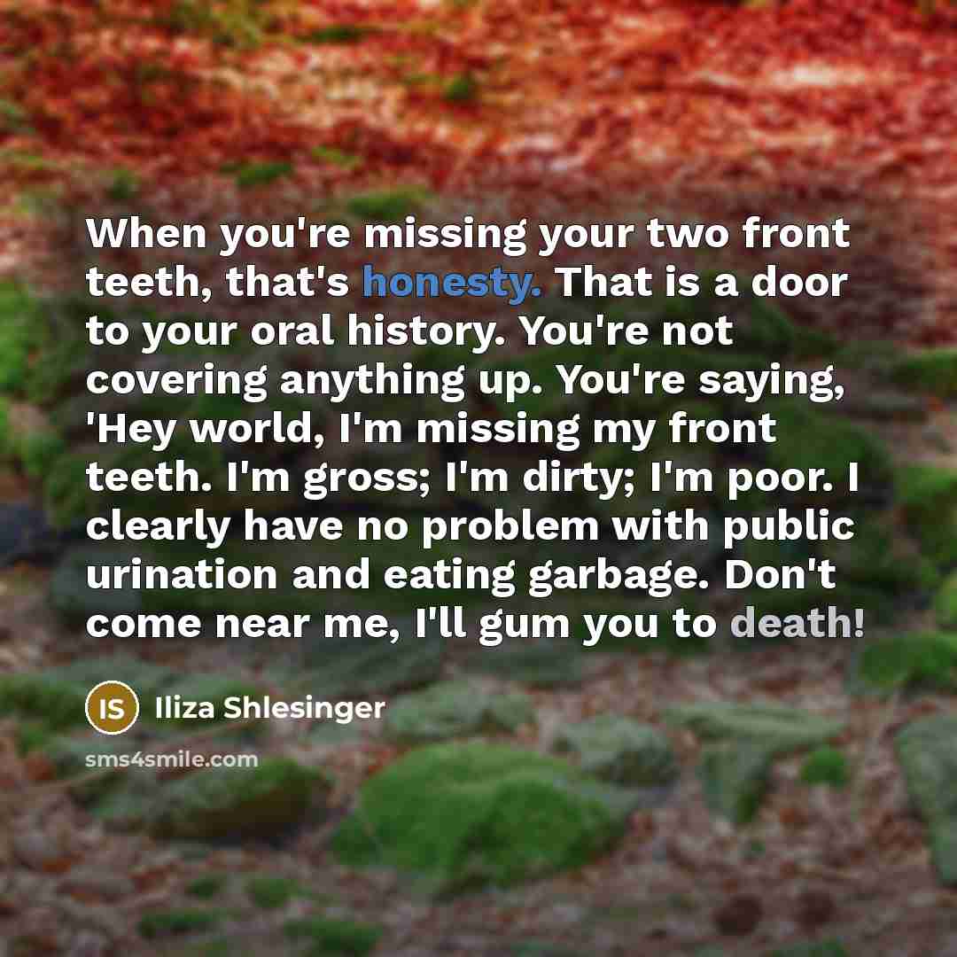 “When you're missing your two front teeth, that's honesty. That is a door to your oral history. You're not covering anything up. You're saying, 'Hey world, I'm missing my front teeth. I'm gross; I'm dirty; I'm poor. I clearly have no problem with public urination and eating garbage. Don't come near…” quote by Iliza Shlesinger