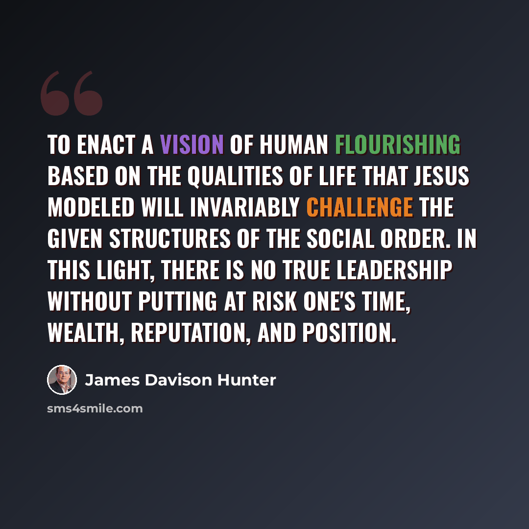 “To enact a vision of human flourishing based on the qualities of life that Jesus modeled will invariably challenge the given structures of the social order. In this light, there is no true leadership without putting at risk one's time, wealth, reputation, and position.” quote by James Davison Hunter