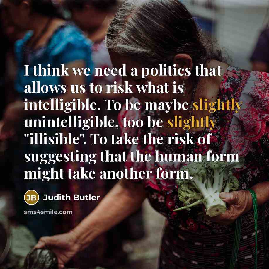 “I think we need a politics that allows us to risk what is intelligible. To be maybe slightly unintelligible, too be slightly "illisible". To take the risk of suggesting that the human form might take another form.” quote by Judith Butler