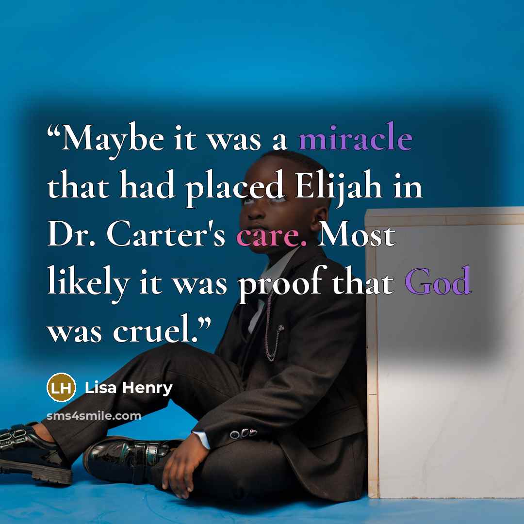 “Maybe it was a miracle that had placed Elijah in Dr. Carter's care. Most likely it was proof that God was cruel.” quote by Lisa Henry