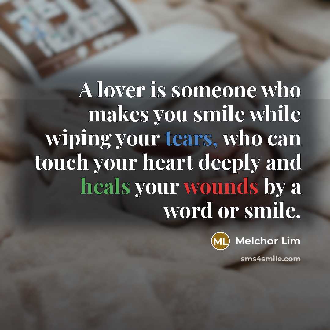 “A lover is someone who makes you smile while wiping your tears, who can touch your heart deeply and heals your wounds by a word or smile.” quote by Melchor Lim