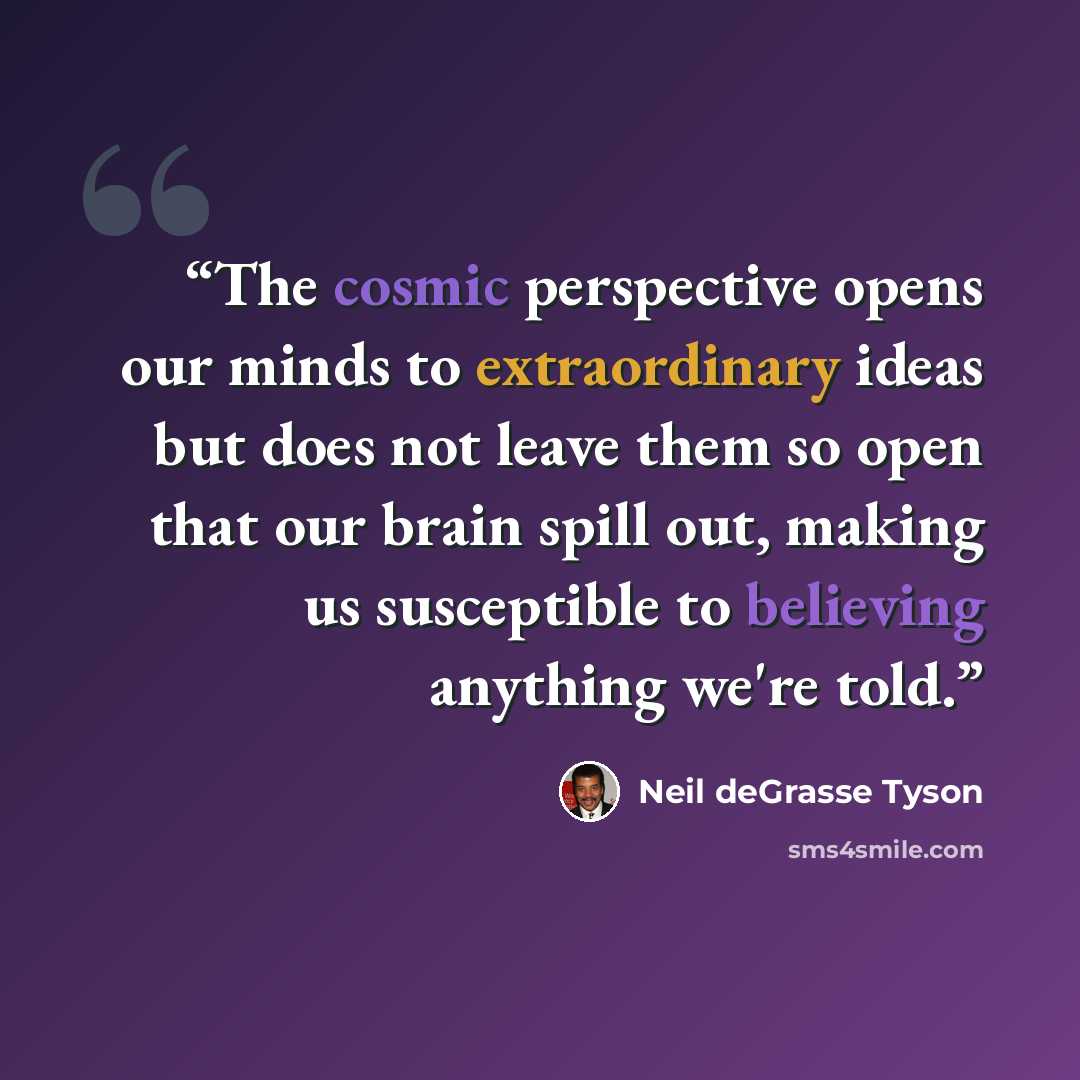 “The cosmic perspective opens our minds to extraordinary ideas but does not leave them so open that our brain spill out, making us susceptible to believing anything we're told.” quote by Neil deGrasse Tyson