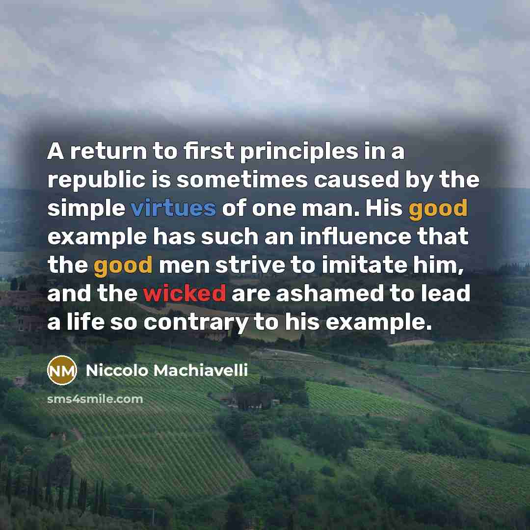 “A return to first principles in a republic is sometimes caused by the simple virtues of one man. His good example has such an influence that the good men strive to imitate him, and the wicked are ashamed to lead a life so contrary to his example.” quote by Niccolo Machiavelli