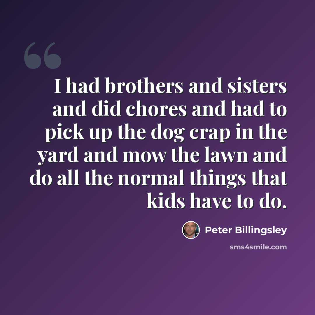 “I had brothers and sisters and did chores and had to pick up the dog crap in the yard and mow the lawn and do all the normal things that kids have to do.” quote by Peter Billingsley