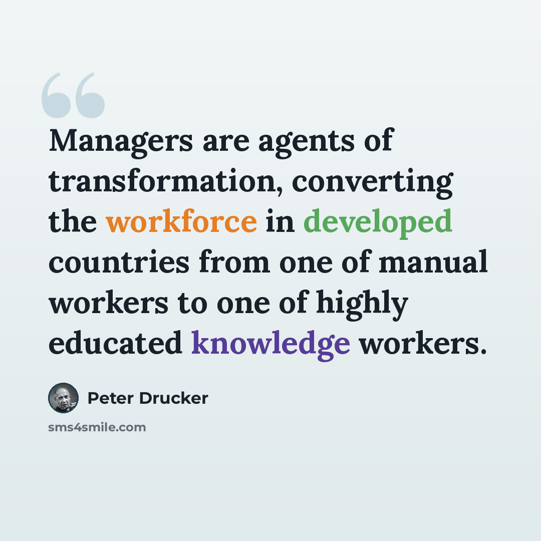 “Managers are agents of transformation, converting the workforce in developed countries from one of manual workers to one of highly educated knowledge workers.” quote by Peter Drucker