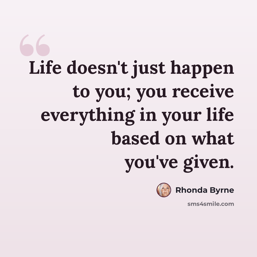 “Life doesn't just happen to you; you receive everything in your life based on what you've given.” quote by Rhonda Byrne