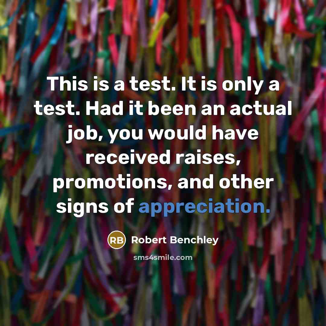 “This is a test. It is only a test. Had it been an actual job, you would have received raises, promotions, and other signs of appreciation.” quote by Robert Benchley