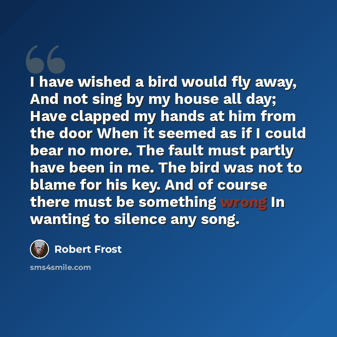 “I have wished a bird would fly away, And not sing by my house all day; Have clapped my hands at him from the door When it seemed as if I could bear no more. The fault must partly have been in me. The bird was not to blame for his key. And of course there must be something wrong In wanting to…” quote by Robert Frost