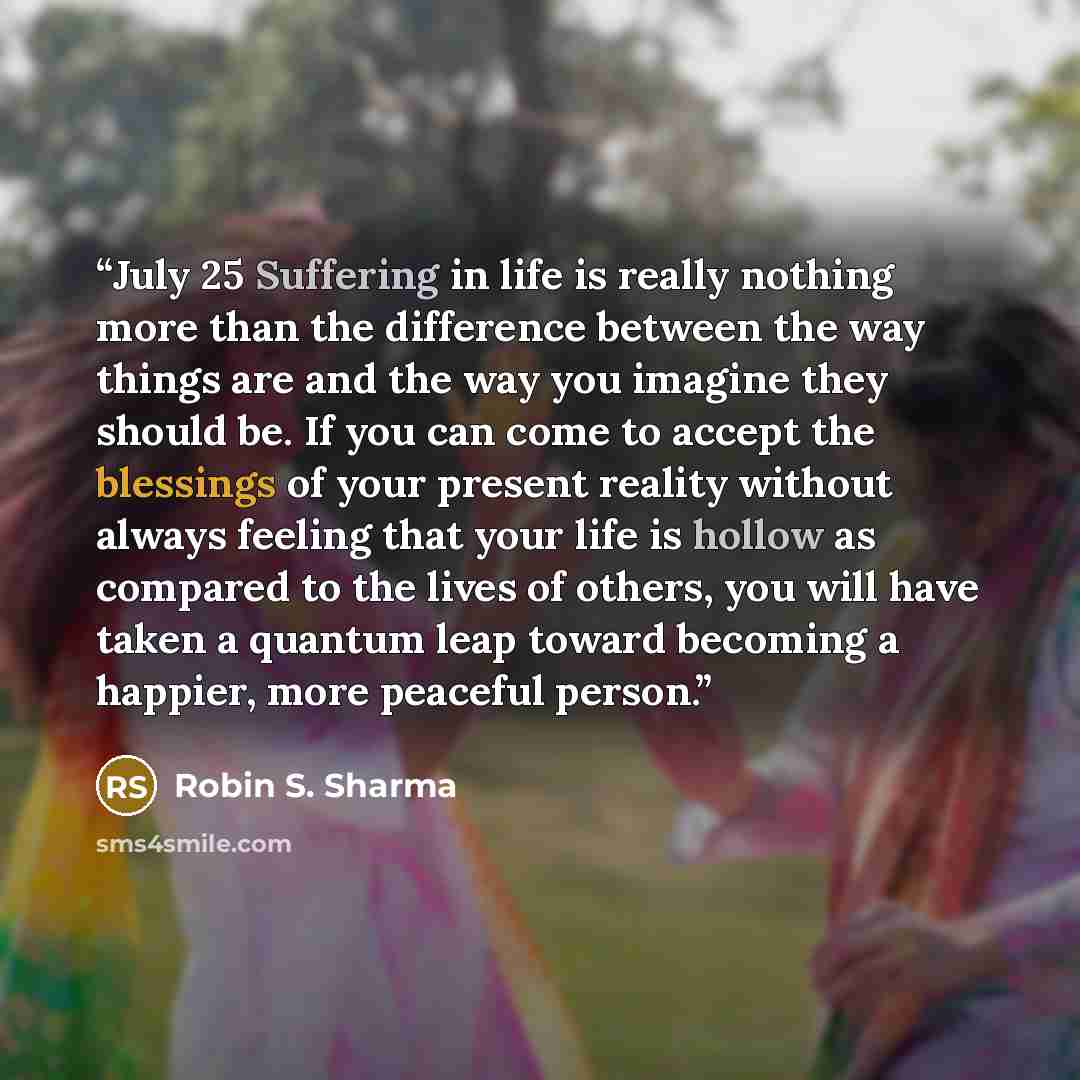 “July 25 Suffering in life is really nothing more than the difference between the way things are and the way you imagine they should be. If you can come to accept the blessings of your present reality without always feeling that your life is hollow as compared to the lives of others, you will have…” quote by Robin S. Sharma