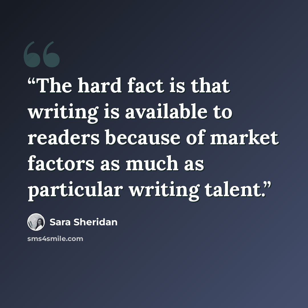 “The hard fact is that writing is available to readers because of market factors as much as particular writing talent.” quote by Sara Sheridan