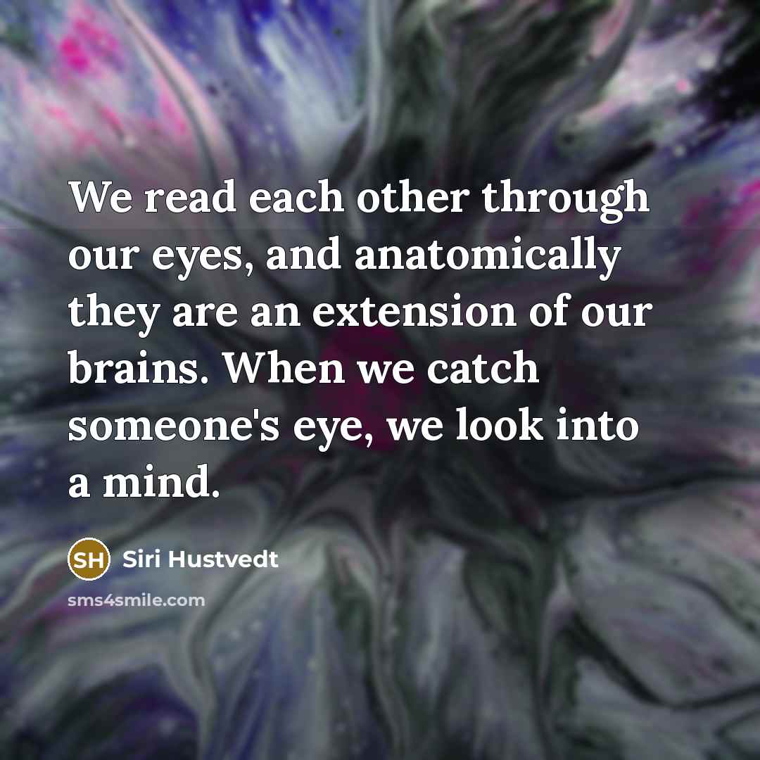 “We read each other through our eyes, and anatomically they are an extension of our brains. When we catch someone's eye, we look into a mind.” quote by Siri Hustvedt