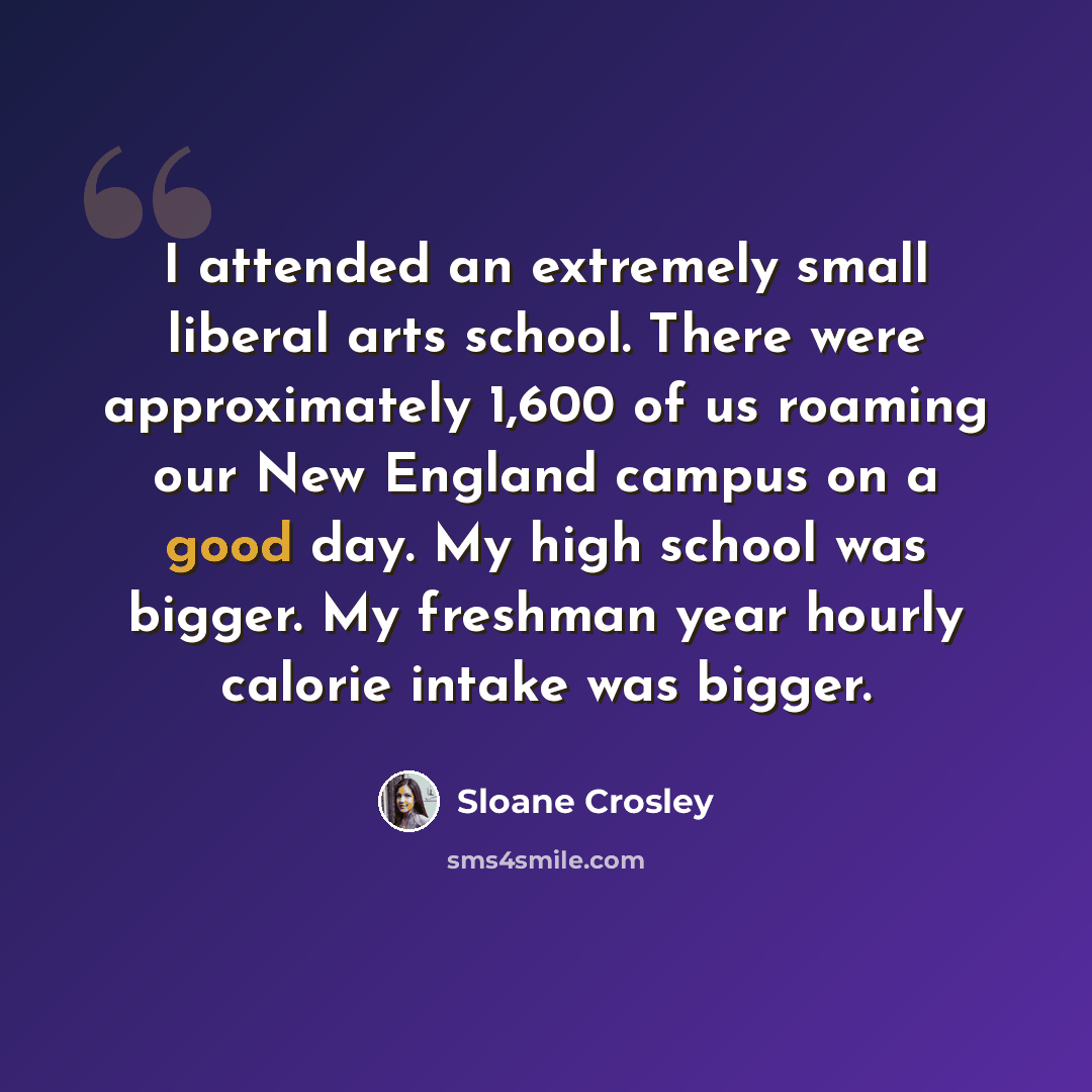 “I attended an extremely small liberal arts school. There were approximately 1,600 of us roaming our New England campus on a good day. My high school was bigger. My freshman year hourly calorie intake was bigger.” quote by Sloane Crosley