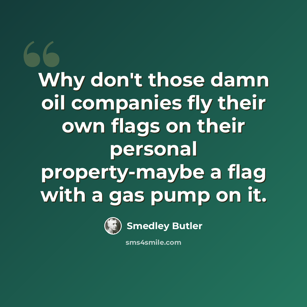 “Why don't those damn oil companies fly their own flags on their personal property-maybe a flag with a gas pump on it.” quote by Smedley Butler