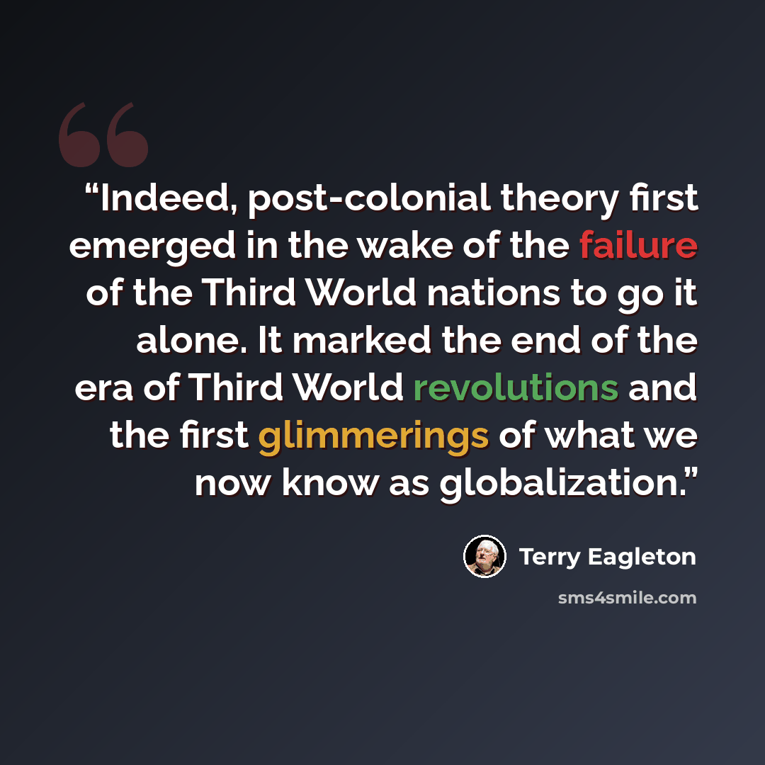 “Indeed, post-colonial theory first emerged in the wake of the failure of the Third World nations to go it alone. It marked the end of the era of Third World revolutions and the first glimmerings of what we now know as globalization.” quote by Terry Eagleton
