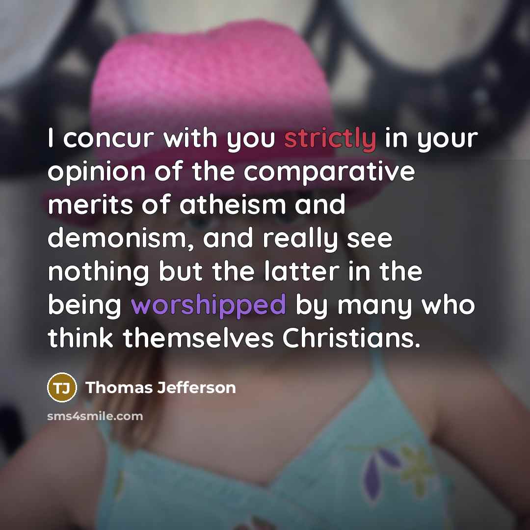 “I concur with you strictly in your opinion of the comparative merits of atheism and demonism, and really see nothing but the latter in the being worshipped by many who think themselves Christians.” quote by Thomas Jefferson