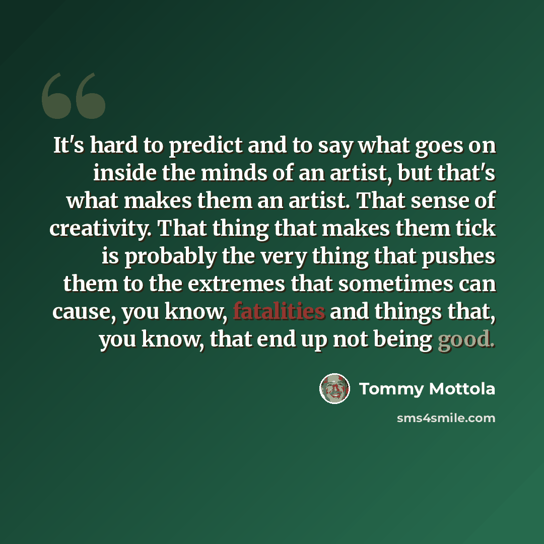 “It's hard to predict and to say what goes on inside the minds of an artist, but that's what makes them an artist. That sense of creativity. That thing that makes them tick is probably the very thing that pushes them to the extremes that sometimes can cause, you know, fatalities and things that…” quote by Tommy Mottola