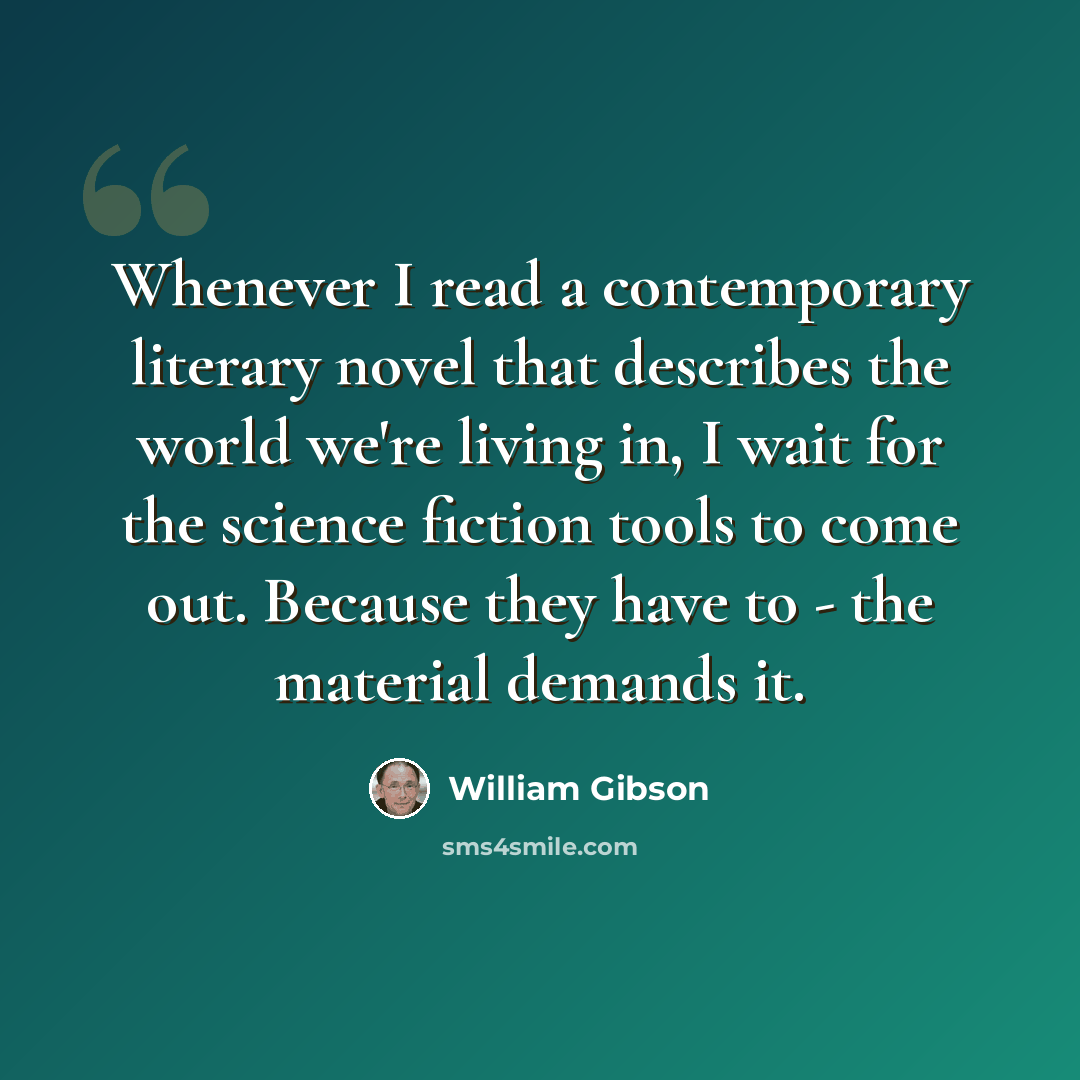 “Whenever I read a contemporary literary novel that describes the world we're living in, I wait for the science fiction tools to come out. Because they have to - the material demands it.” quote by William Gibson