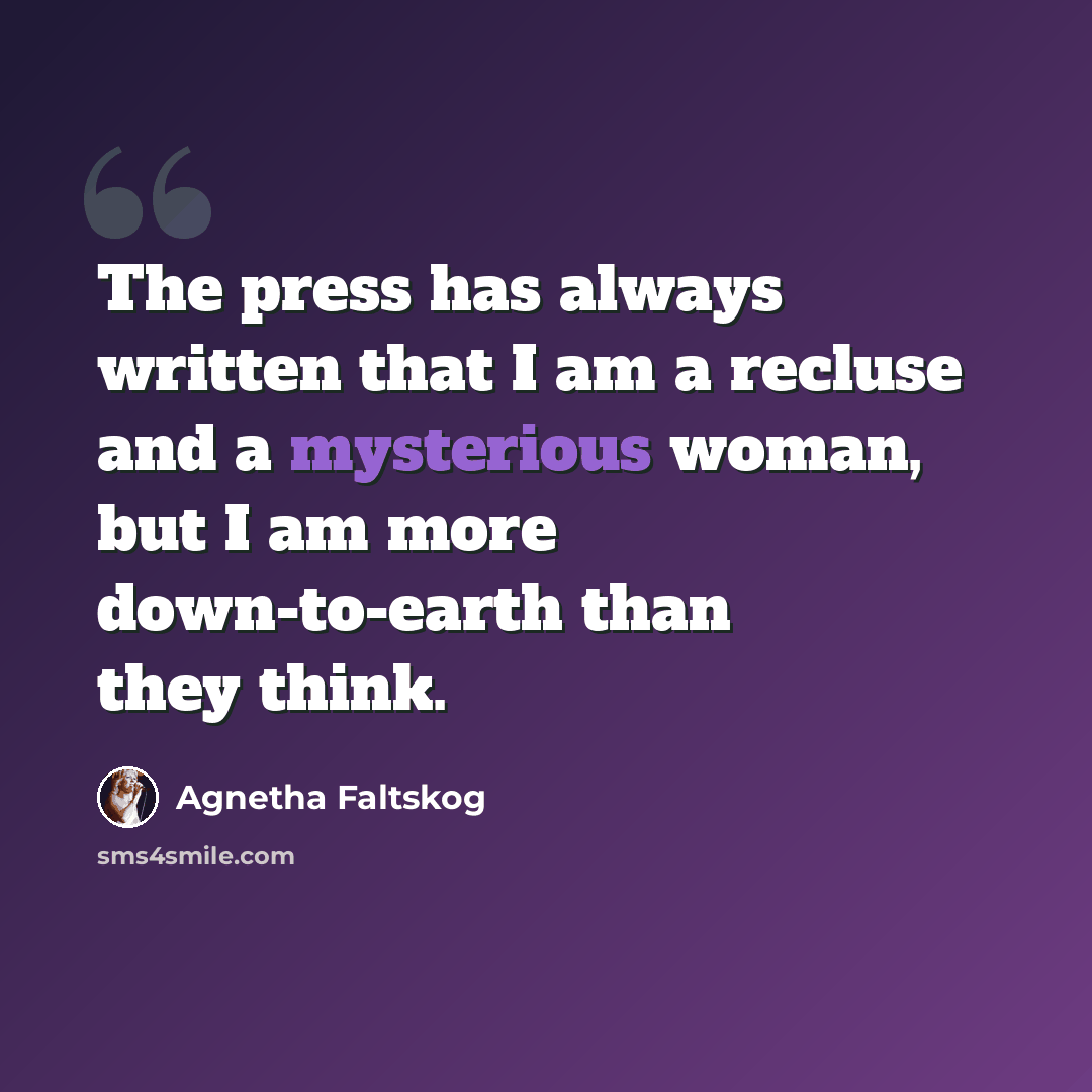 “The press has always written that I am a recluse and a mysterious woman, but I am more down-to-earth than they think.” quote by Agnetha Faltskog
