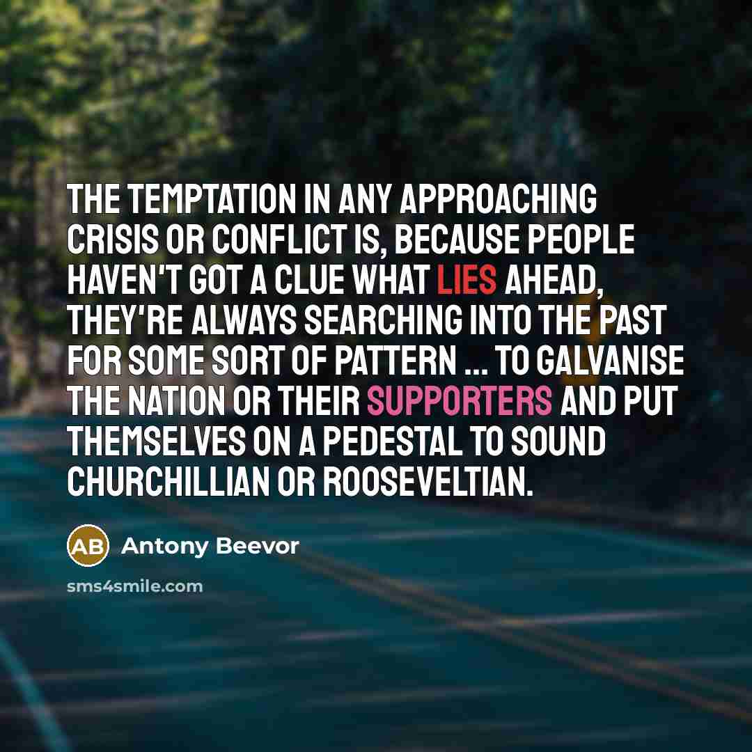 “The temptation in any approaching crisis or conflict is, because people haven't got a clue what lies ahead, they're always searching into the past for some sort of pattern ... to galvanise the nation or their supporters and put themselves on a pedestal to sound Churchillian or Rooseveltian.” quote by Antony Beevor
