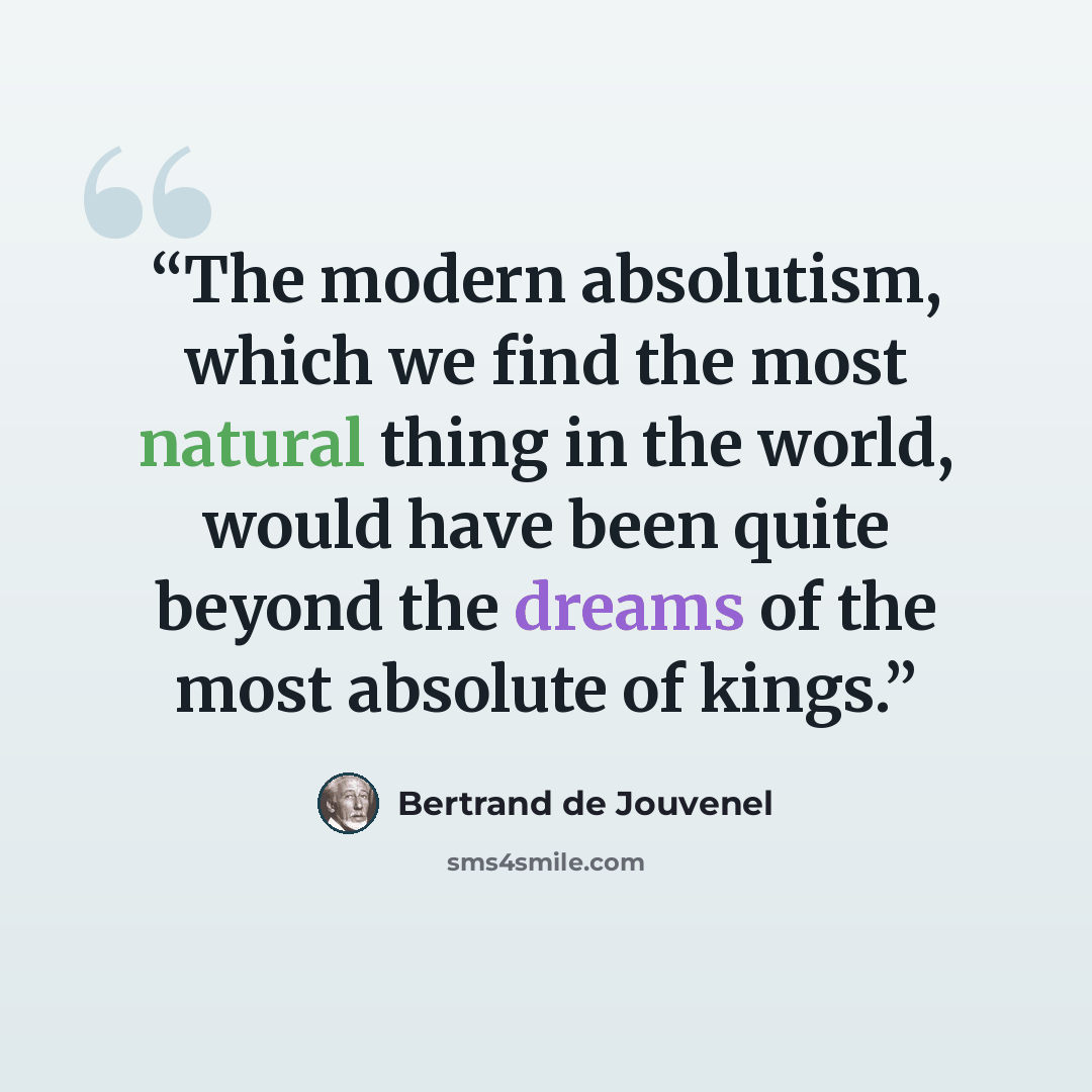 “The modern absolutism, which we find the most natural thing in the world, would have been quite beyond the dreams of the most absolute of kings.” quote by Bertrand De Jouvenel
