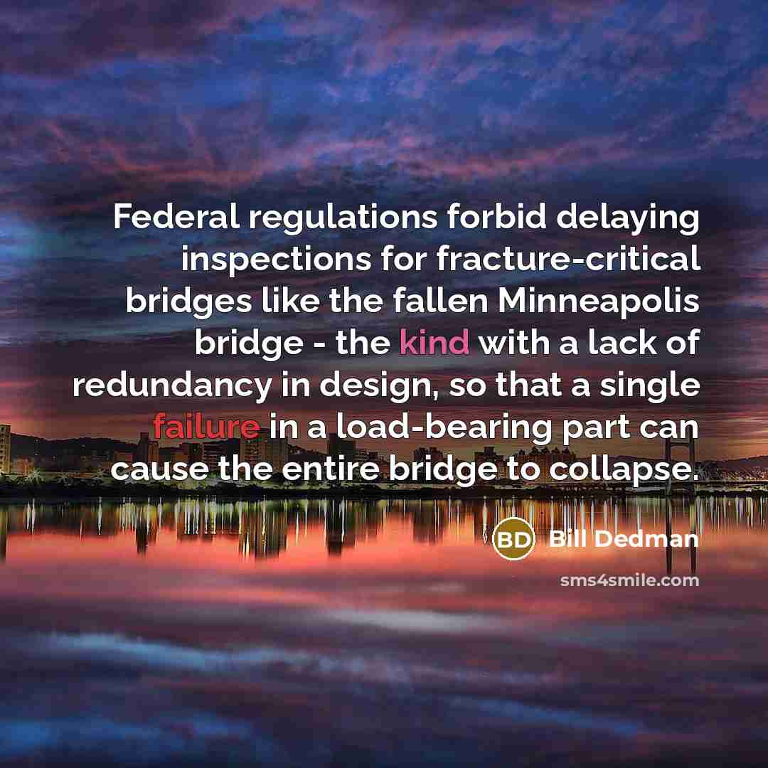 “Federal regulations forbid delaying inspections for fracture-critical bridges like the fallen Minneapolis bridge - the kind with a lack of redundancy in design, so that a single failure in a load-bearing part can cause the entire bridge to collapse.” quote by Bill Dedman