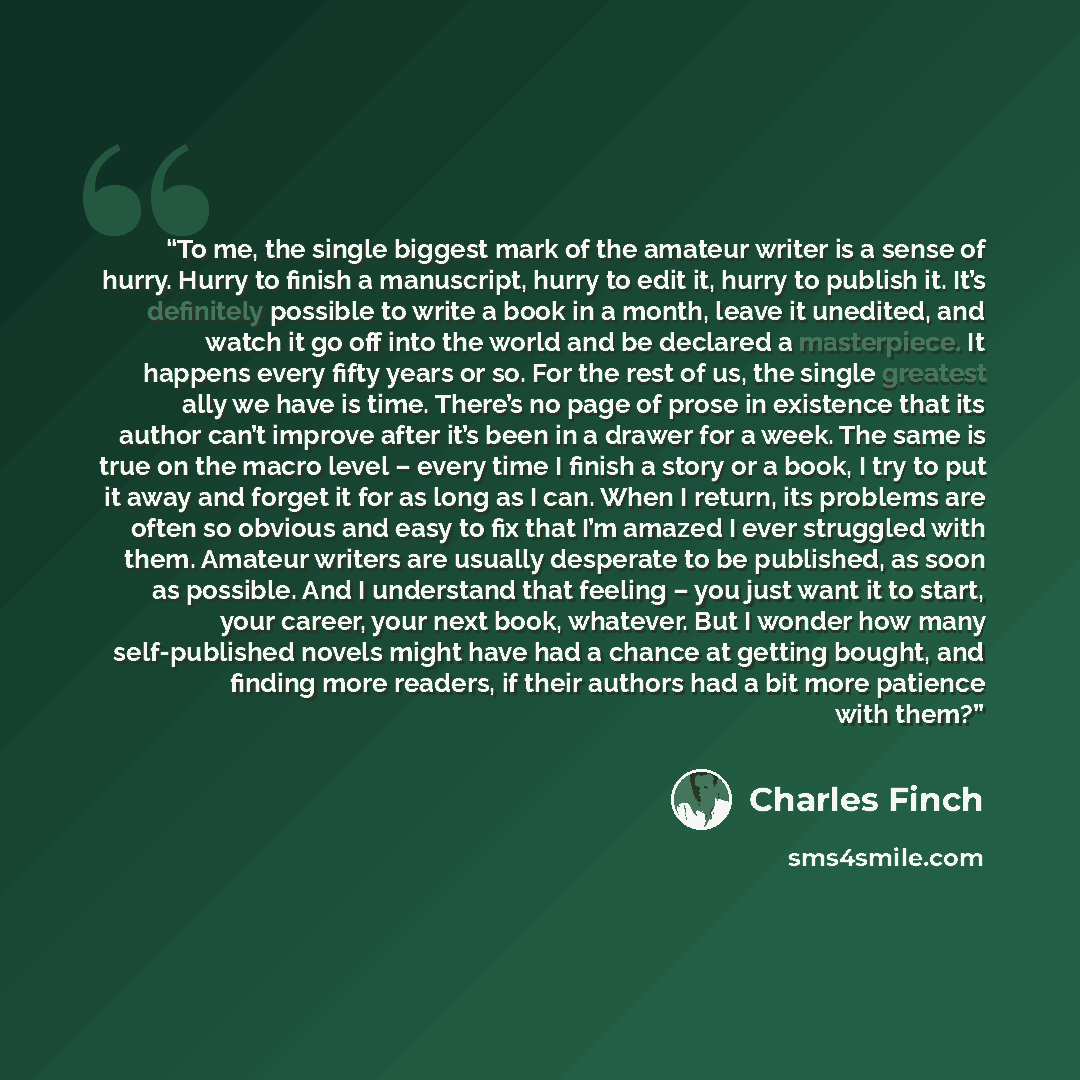 “To me, the single biggest mark of the amateur writer is a sense of hurry. Hurry to finish a manuscript, hurry to edit it, hurry to publish it. It’s definitely possible to write a book in a month, leave it unedited, and watch it go off into the world and be declared a masterpiece. It happens every…” quote by Charles Finch