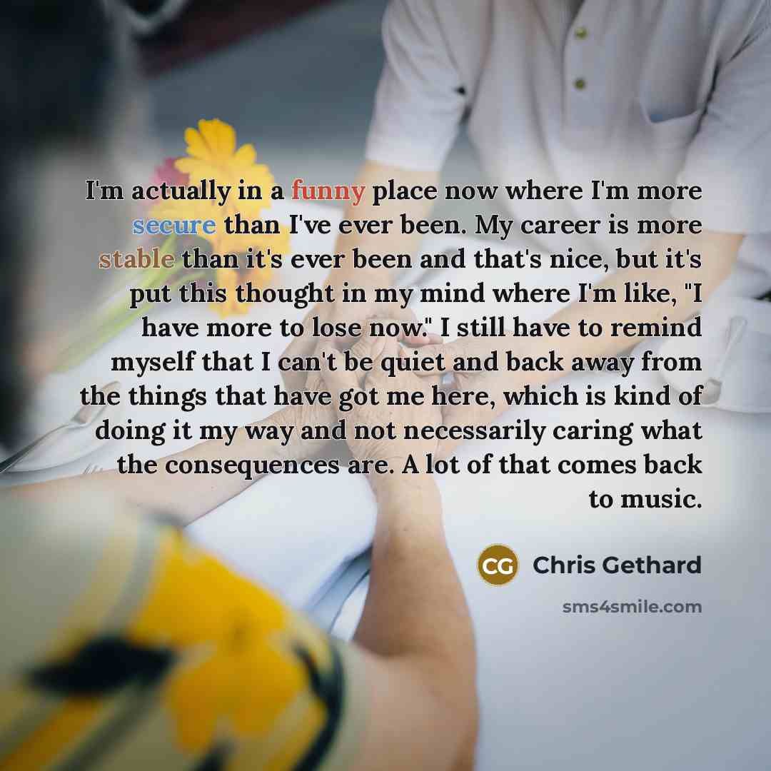 “I'm actually in a funny place now where I'm more secure than I've ever been. My career is more stable than it's ever been and that's nice, but it's put this thought in my mind where I'm like, "I have more to lose now." I still have to remind myself that I can't be quiet and back away from the…” quote by Chris Gethard