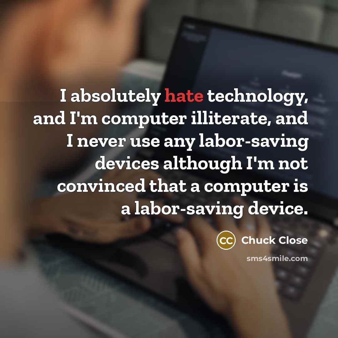 “I absolutely hate technology, and I'm computer illiterate, and I never use any labor-saving devices although I'm not convinced that a computer is a labor-saving device.” quote by Chuck Close