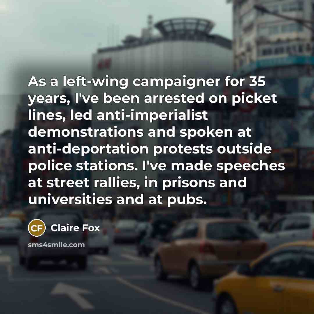 “As a left-wing campaigner for 35 years, I've been arrested on picket lines, led anti-imperialist demonstrations and spoken at anti-deportation protests outside police stations. I've made speeches at street rallies, in prisons and universities and at pubs.” quote by Claire Fox